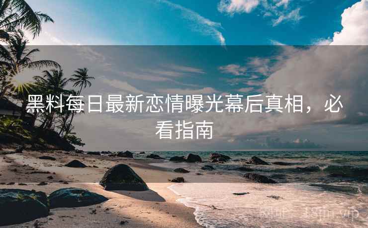 黑料每日最新恋情曝光幕后真相，必看指南