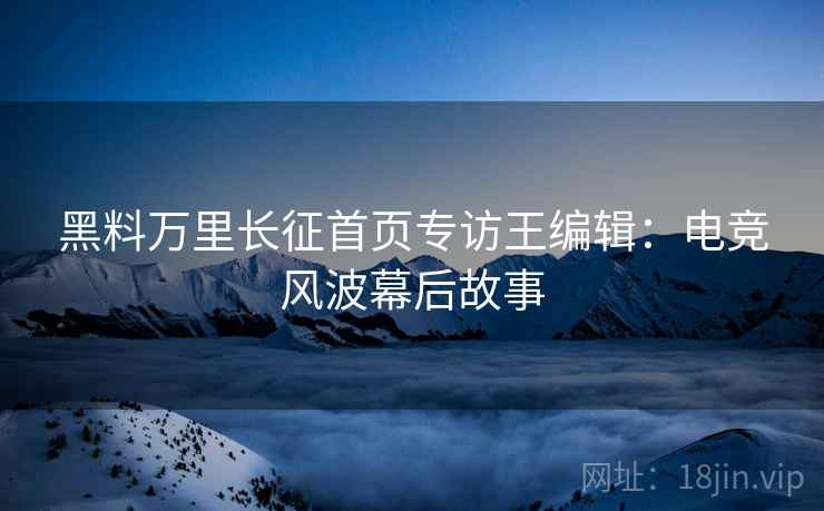 黑料万里长征首页专访王编辑：电竞风波幕后故事