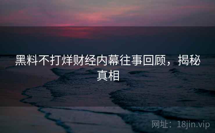 黑料不打烊财经内幕往事回顾，揭秘真相