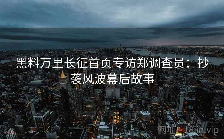 黑料万里长征首页专访郑调查员：抄袭风波幕后故事