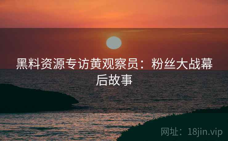黑料资源专访黄观察员：粉丝大战幕后故事