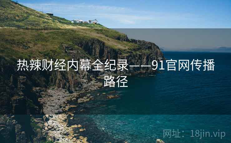 热辣财经内幕全纪录——91官网传播路径