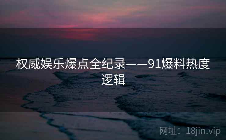 权威娱乐爆点全纪录——91爆料热度逻辑