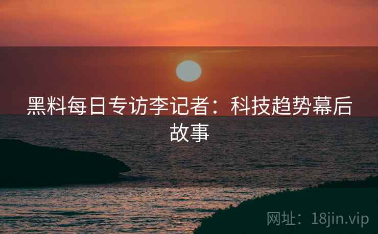 黑料每日专访李记者：科技趋势幕后故事