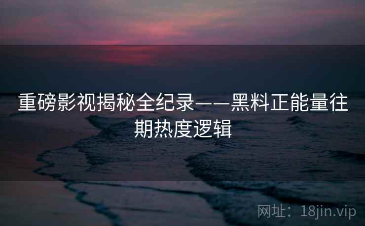 重磅影视揭秘全纪录——黑料正能量往期热度逻辑
