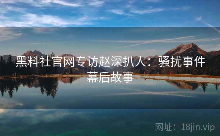 黑料社官网专访赵深扒人：骚扰事件幕后故事