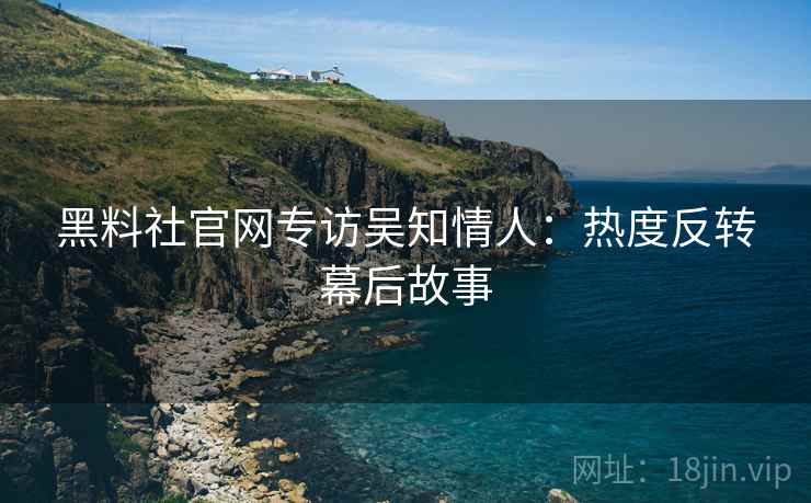 黑料社官网专访吴知情人：热度反转幕后故事