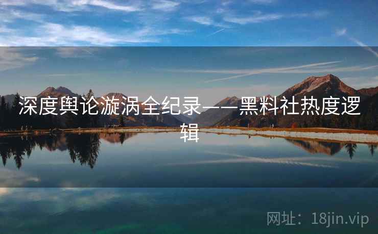 深度舆论漩涡全纪录——黑料社热度逻辑